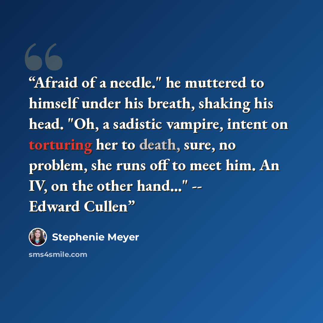 “Afraid of a needle." he muttered to himself under his breath, shaking his head. "Oh, a sadistic vampire, intent on torturing her to death, sure, no problem, she runs off to meet him. An IV, on the other hand..." -- Edward Cullen” quote by Stephenie Meyer