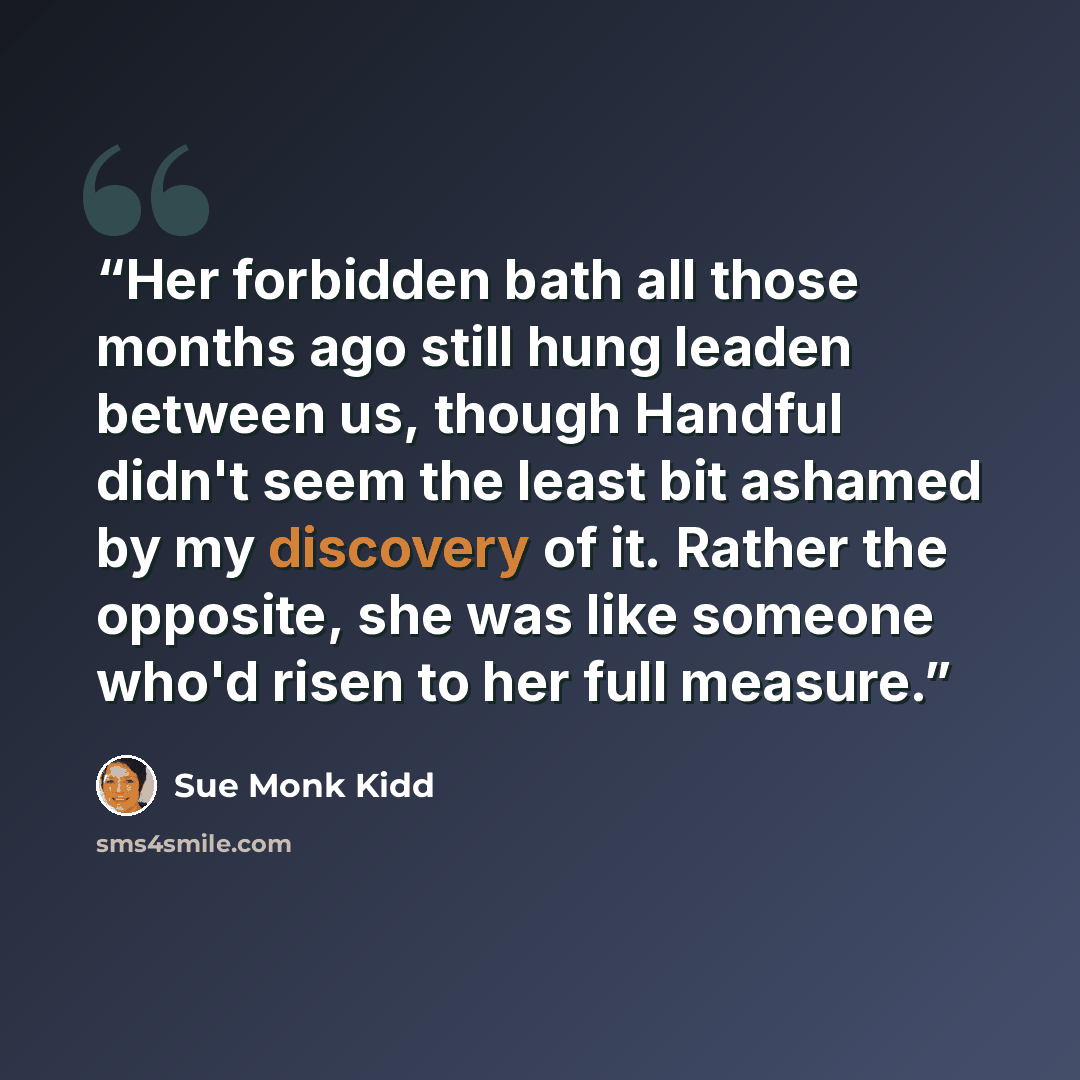 “Her forbidden bath all those months ago still hung leaden between us, though Handful didn't seem the least bit ashamed by my discovery of it. Rather the opposite, she was like someone who'd risen to her full measure.” quote by Sue Monk Kidd