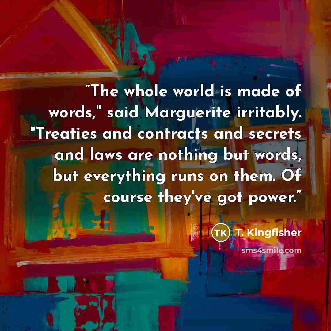 “The whole world is made of words," said Marguerite irritably. "Treaties and contracts and secrets and laws are nothing but words, but everything runs on them. Of course they've got power.” quote by T. Kingfisher