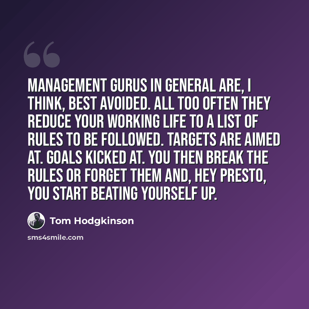 “Management gurus in general are, I think, best avoided. All too often they reduce your working life to a list of rules to be followed. Targets are aimed at. Goals kicked at. You then break the rules or forget them and, hey presto, you start beating yourself up.” quote by Tom Hodgkinson
