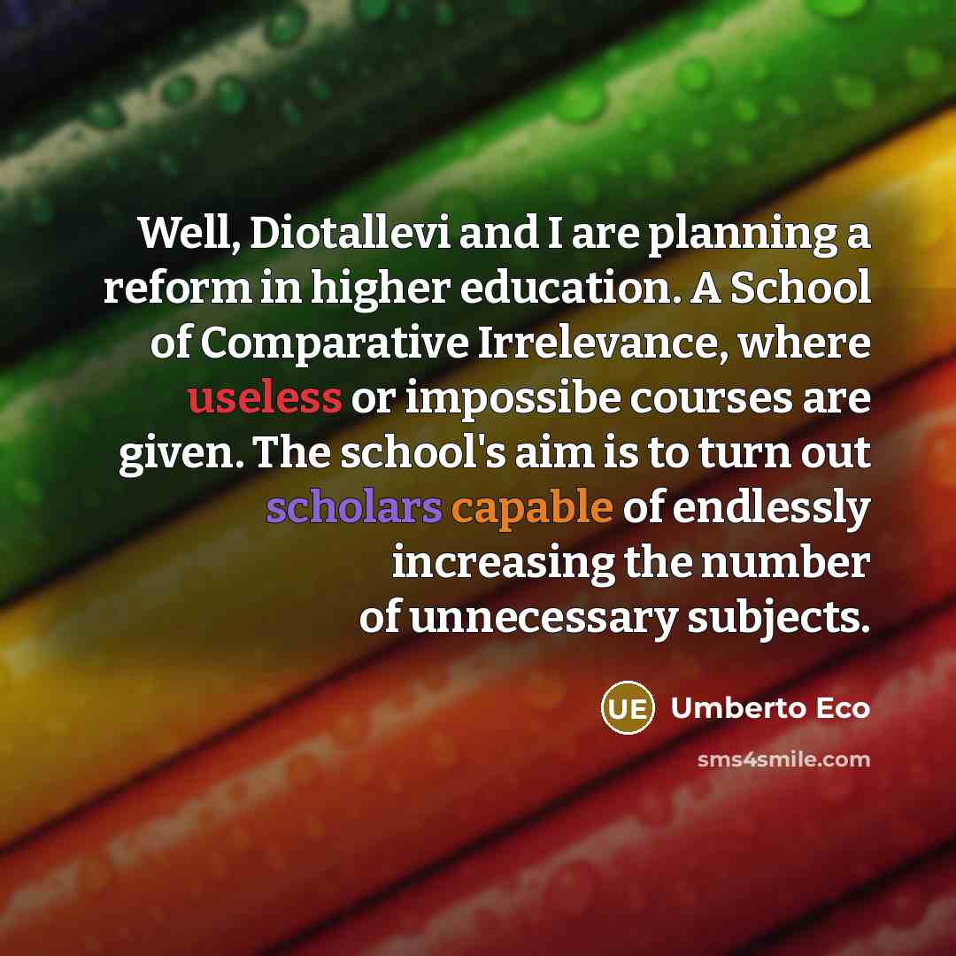 “Well, Diotallevi and I are planning a reform in higher education. A School of Comparative Irrelevance, where useless or impossibe courses are given. The school's aim is to turn out scholars capable of endlessly increasing the number of unnecessary subjects.” quote by Umberto Eco