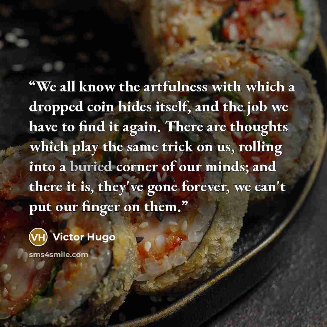 “We all know the artfulness with which a dropped coin hides itself, and the job we have to find it again. There are thoughts which play the same trick on us, rolling into a buried corner of our minds; and there it is, they've gone forever, we can't put our finger on them.” quote by Victor Hugo