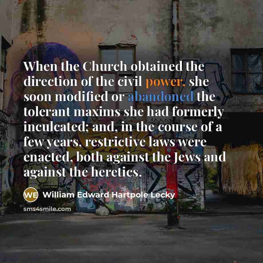 “When the Church obtained the direction of the civil power, she soon modified or abandoned the tolerant maxims she had formerly inculcated; and, in the course of a few years, restrictive laws were enacted, both against the Jews and against the heretics.” quote by William Edward Hartpole Lecky