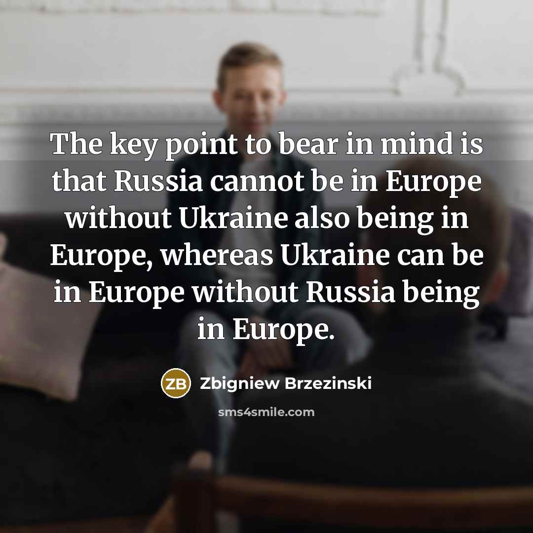 “The key point to bear in mind is that Russia cannot be in Europe without Ukraine also being in Europe, whereas Ukraine can be in Europe without Russia being in Europe.” quote by Zbigniew Brzezinski