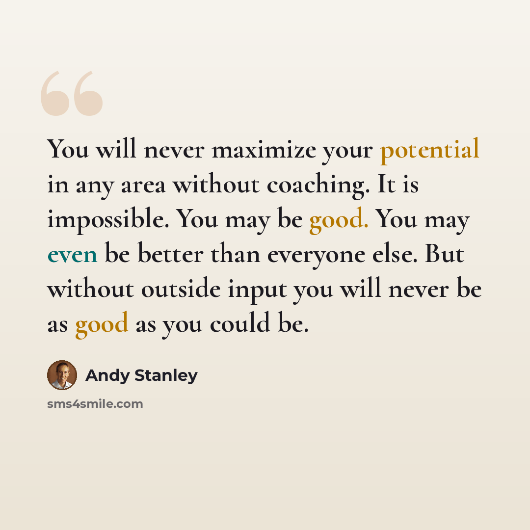 “You will never maximize your potential in any area without coaching. It is impossible. You may be good. You may even be better than everyone else. But without outside input you will never be as good as you could be.” quote by Andy Stanley