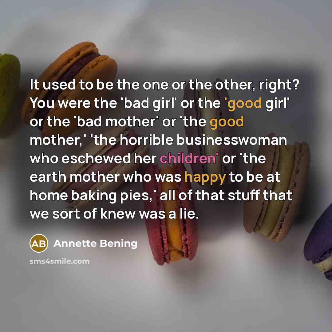 “It used to be the one or the other, right? You were the 'bad girl' or the 'good girl' or the 'bad mother' or 'the good mother,' 'the horrible businesswoman who eschewed her children' or 'the earth mother who was happy to be at home baking pies,' all of that stuff that we sort of knew was a lie.” quote by Annette Bening