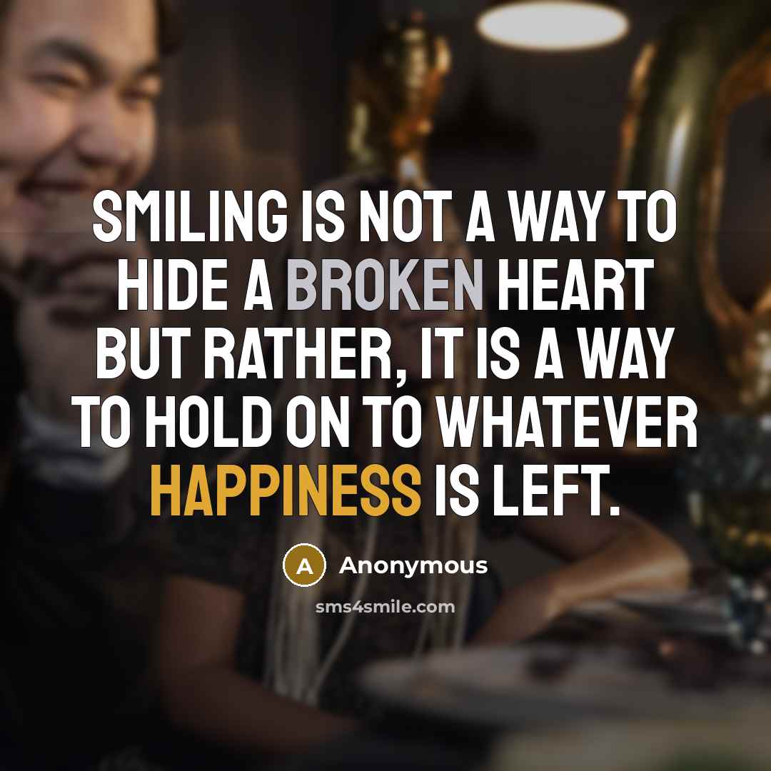 “Smiling is not a way to hide a broken heart but rather, it is a way to hold on to whatever happiness is left.” quote by Anonymous