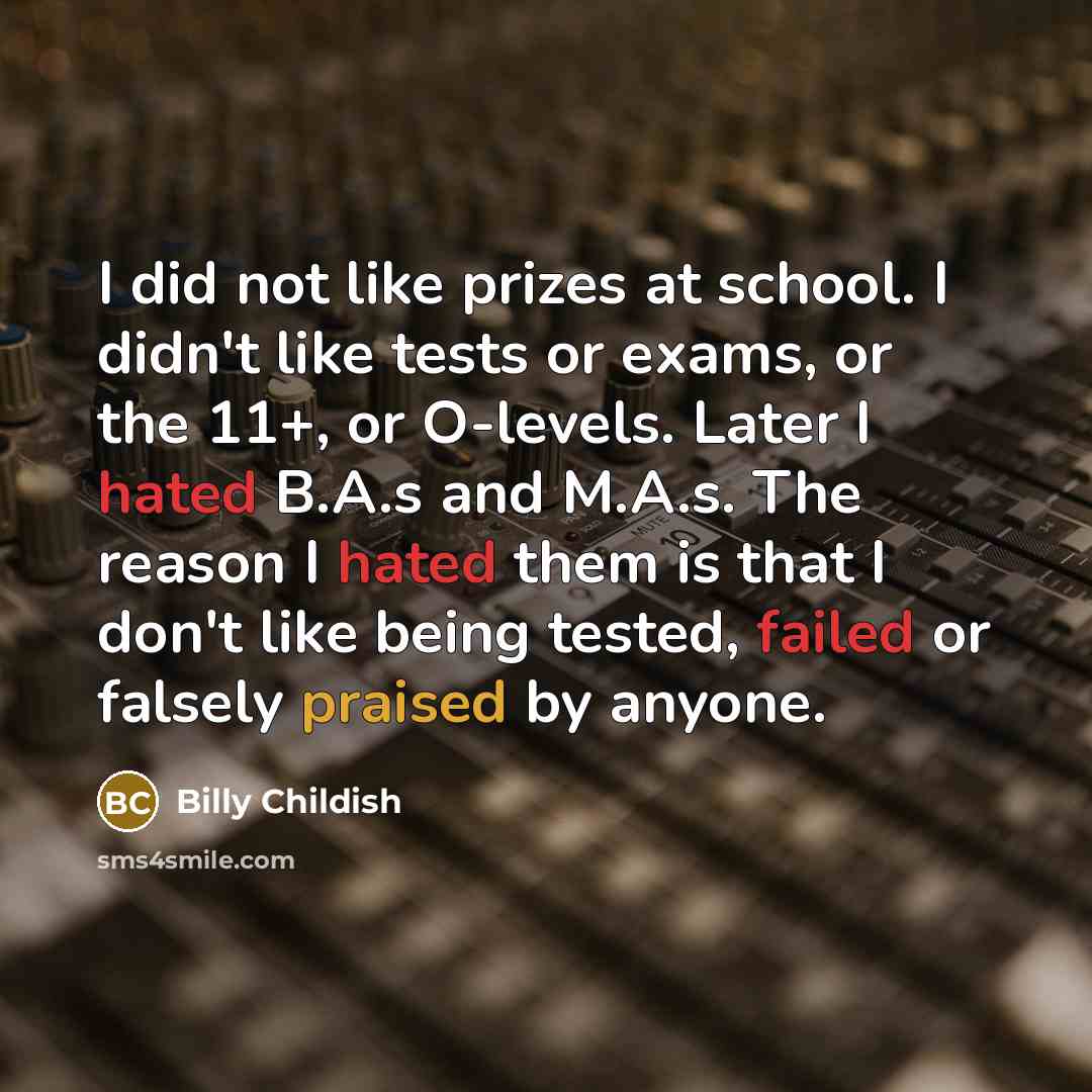 “I did not like prizes at school. I didn't like tests or exams, or the 11+, or O-levels. Later I hated B.A.s and M.A.s. The reason I hated them is that I don't like being tested, failed or falsely praised by anyone.” quote by Billy Childish