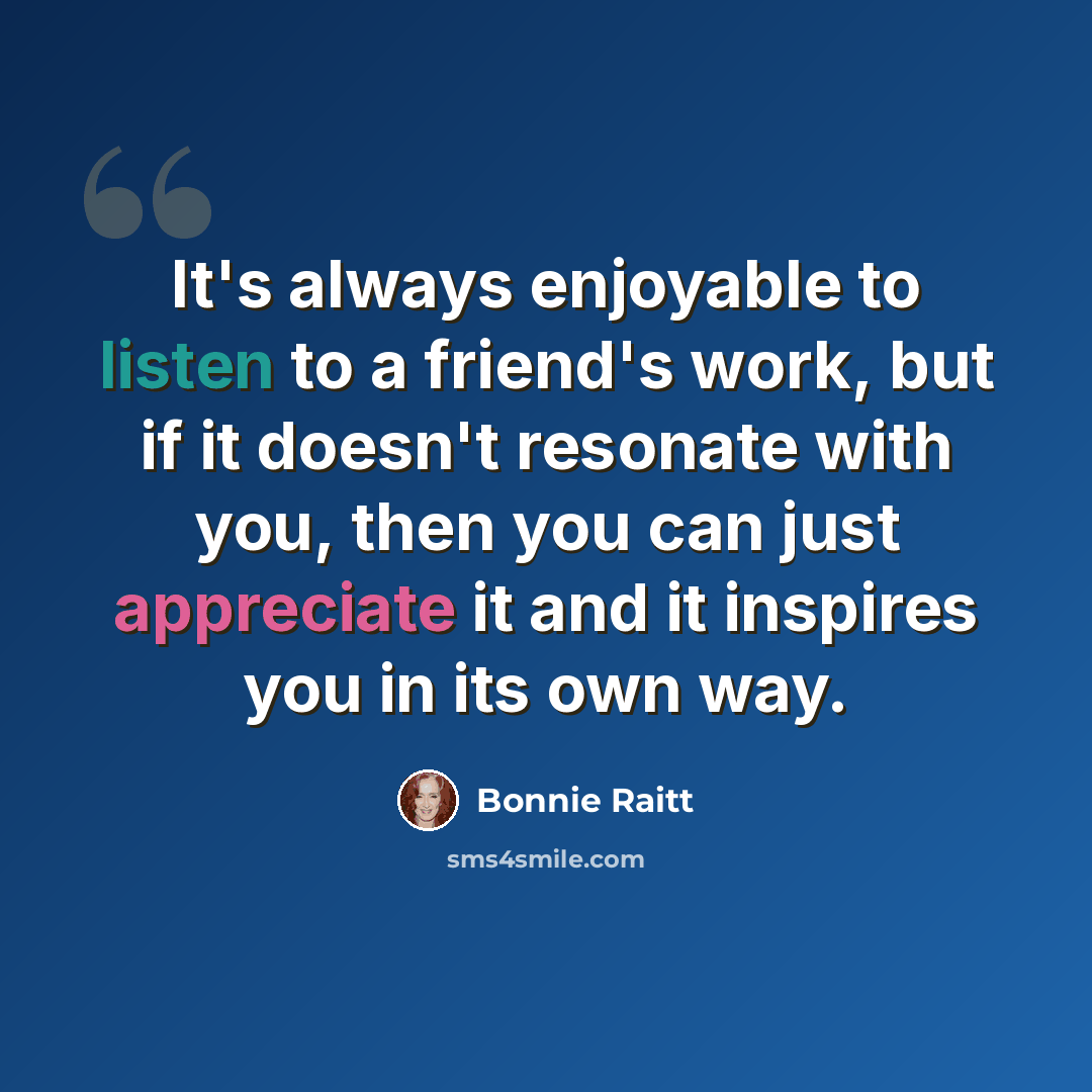 “It's always enjoyable to listen to a friend's work, but if it doesn't resonate with you, then you can just appreciate it and it inspires you in its own way.” quote by Bonnie Raitt