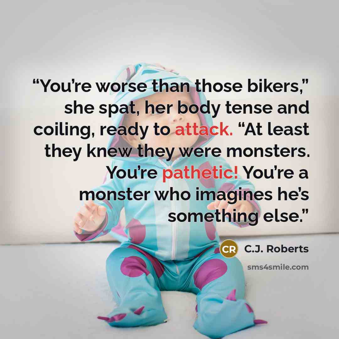 “You’re worse than those bikers,” she spat, her body tense and coiling, ready to attack. “At least they knew they were monsters. You’re pathetic! You’re a monster who imagines he’s something else.” quote by C.J. Roberts