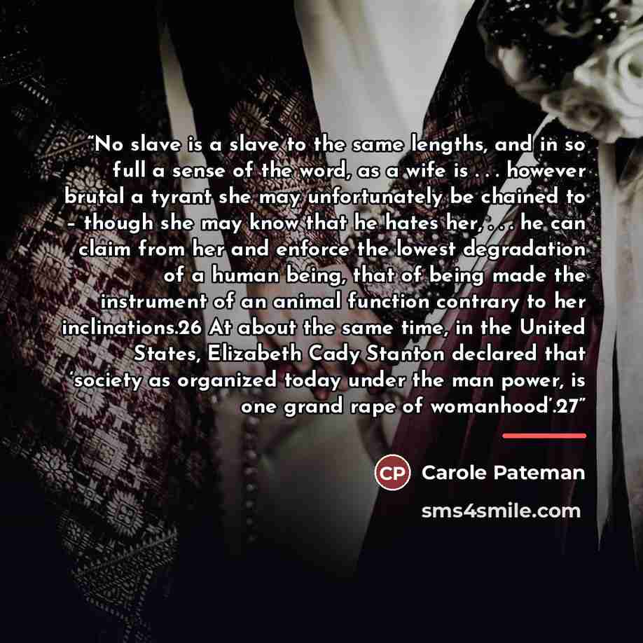 “No slave is a slave to the same lengths, and in so full a sense of the word, as a wife is . . . however brutal a tyrant she may unfortunately be chained to – though she may know that he hates her, . . . he can claim from her and enforce the lowest degradation of a human being, that of being made…” quote by Carole Pateman