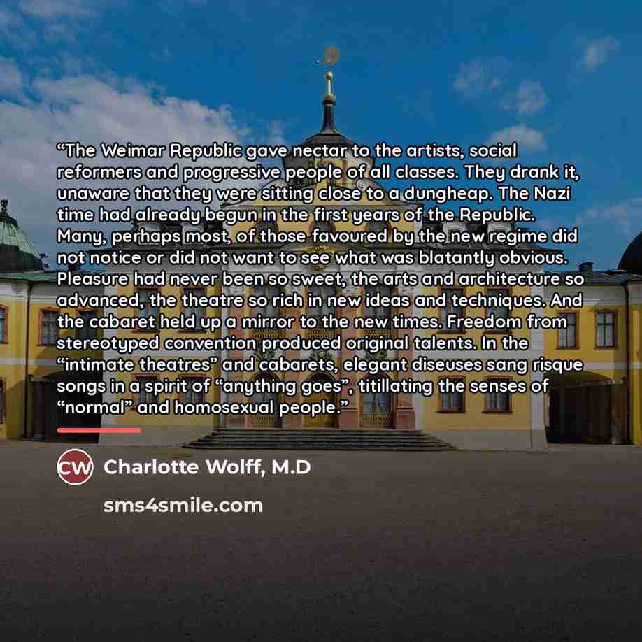 “The Weimar Republic gave nectar to the artists, social reformers and progressive people of all classes. They drank it, unaware that they were sitting close to a dungheap. The Nazi time had already begun in the first years of the Republic. Many, perhaps most, of those favoured by the new regime did…” quote by Charlotte Wolff, M.D