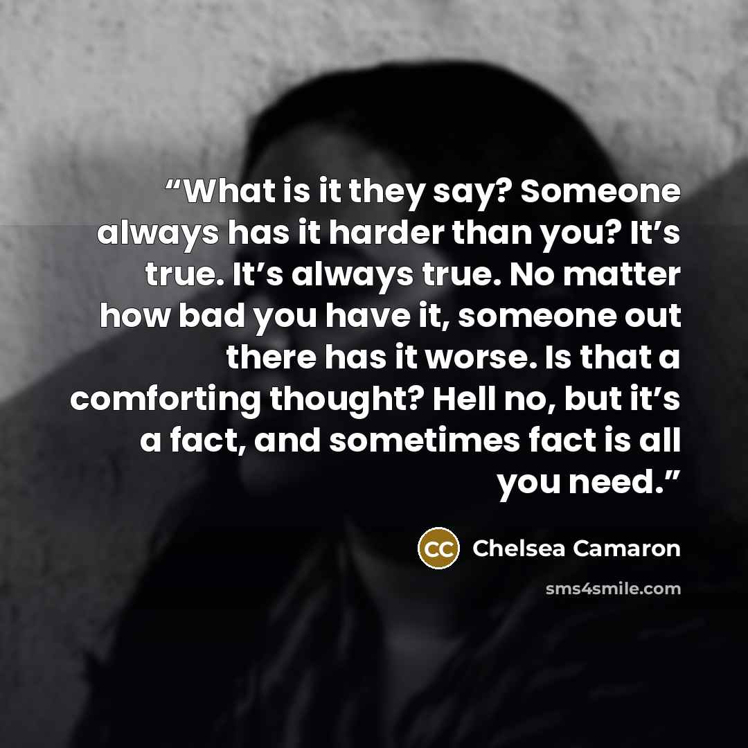 “What is it they say? Someone always has it harder than you? It’s true. It’s always true. No matter how bad you have it, someone out there has it worse. Is that a comforting thought? Hell no, but it’s a fact, and sometimes fact is all you need.” quote by Chelsea Camaron