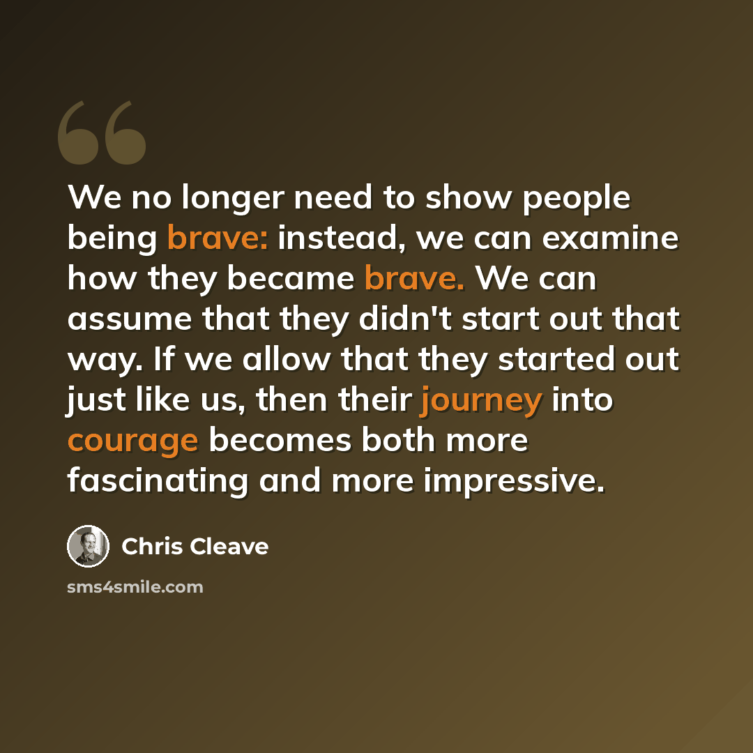 “We no longer need to show people being brave: instead, we can examine how they became brave. We can assume that they didn't start out that way. If we allow that they started out just like us, then their journey into courage becomes both more fascinating and more impressive.” quote by Chris Cleave