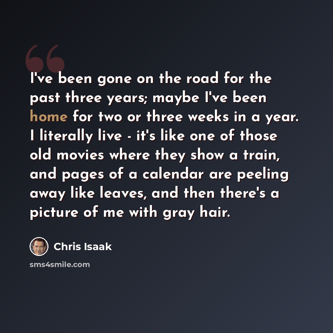 “I've been gone on the road for the past three years; maybe I've been home for two or three weeks in a year. I literally live - it's like one of those old movies where they show a train, and pages of a calendar are peeling away like leaves, and then there's a picture of me with gray hair.” quote by Chris Isaak