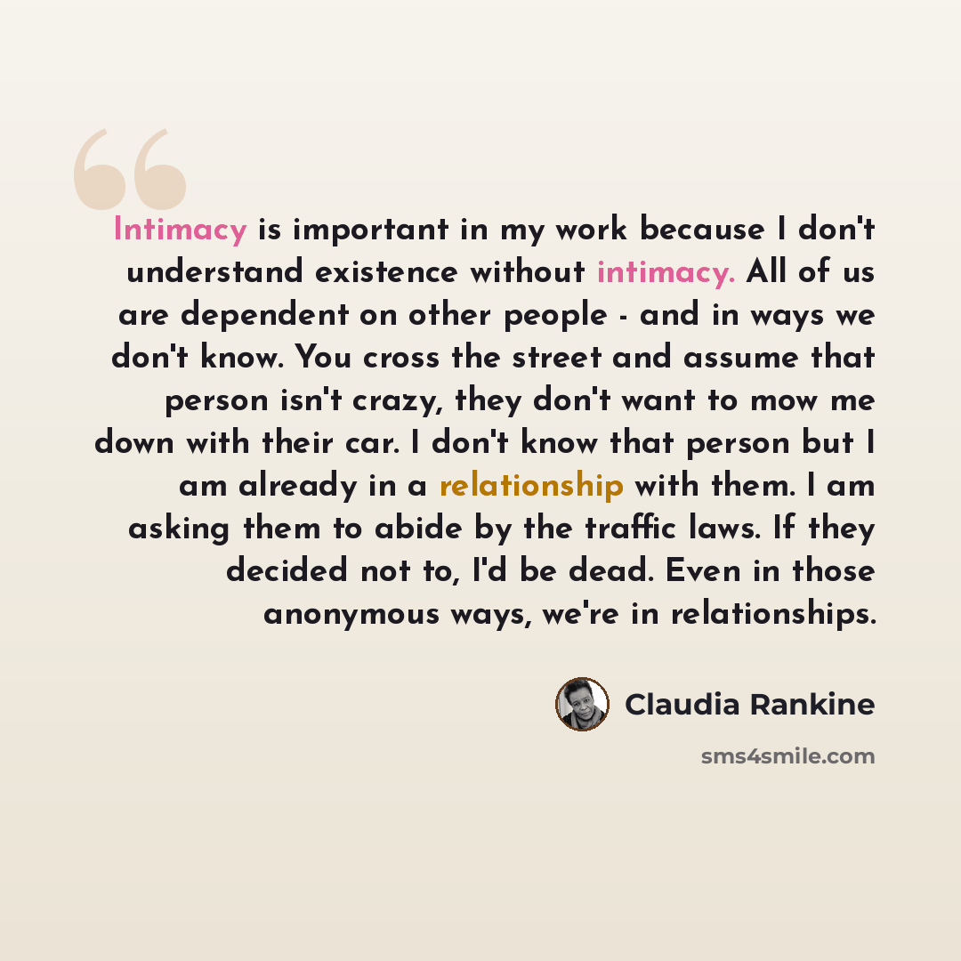 “Intimacy is important in my work because I don't understand existence without intimacy. All of us are dependent on other people - and in ways we don't know. You cross the street and assume that person isn't crazy, they don't want to mow me down with their car. I don't know that person but I am…” quote by Claudia Rankine