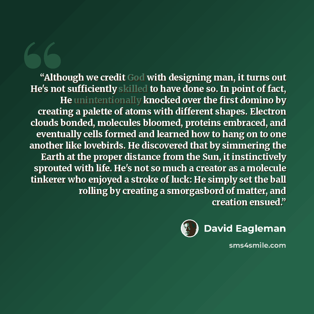 “Although we credit God with designing man, it turns out He's not sufficiently skilled to have done so. In point of fact, He unintentionally knocked over the first domino by creating a palette of atoms with different shapes. Electron clouds bonded, molecules bloomed, proteins embraced, and…” quote by David Eagleman
