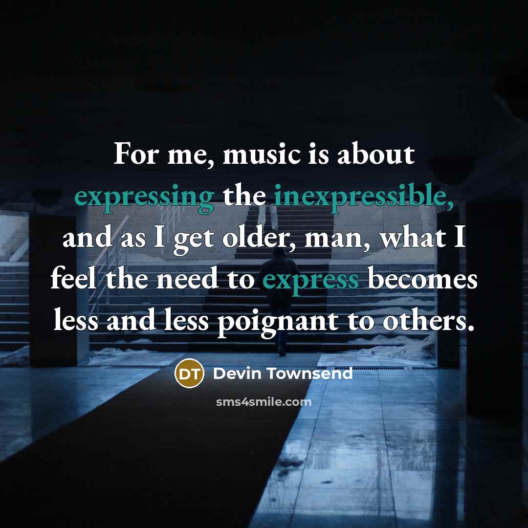 “For me, music is about expressing the inexpressible, and as I get older, man, what I feel the need to express becomes less and less poignant to others.” quote by Devin Townsend