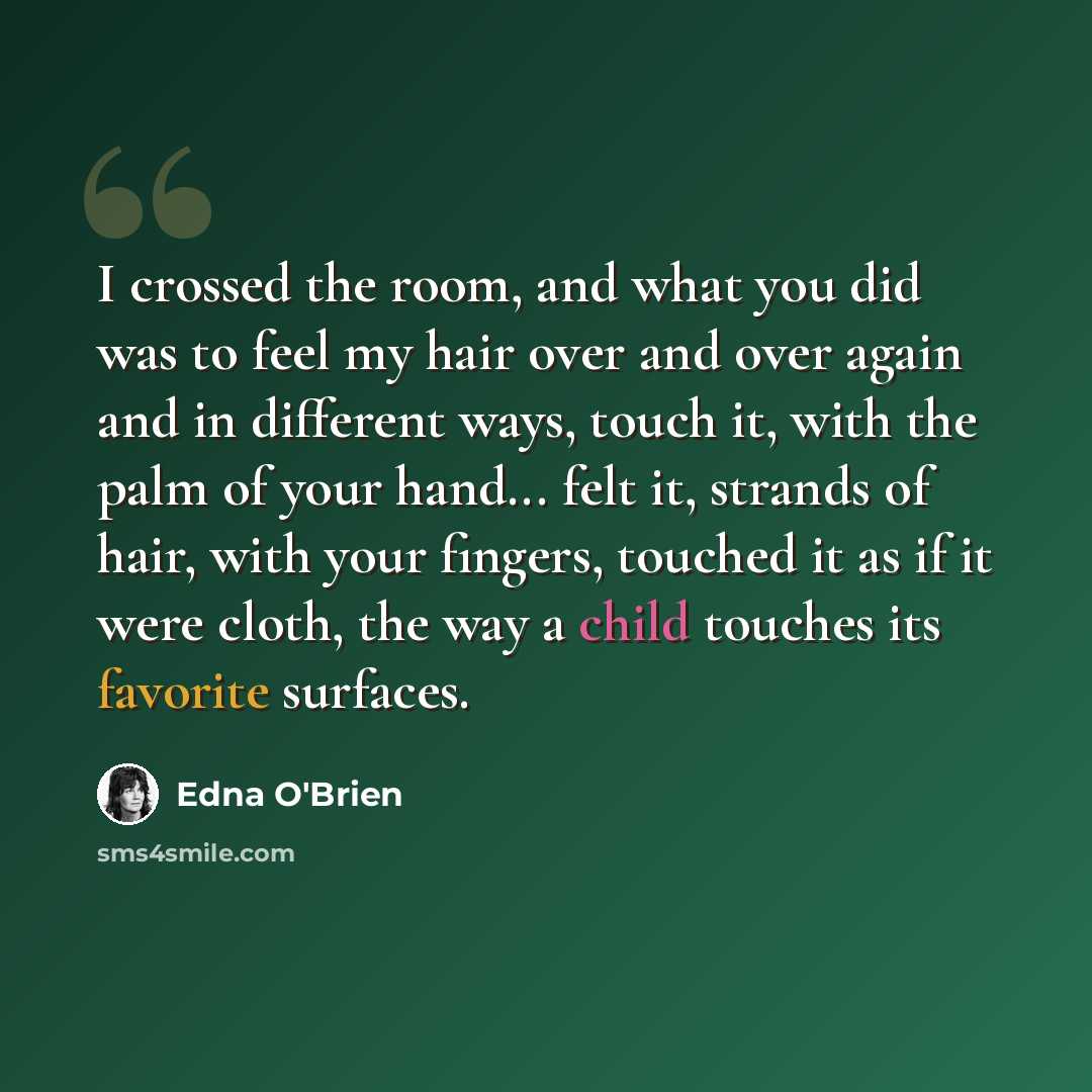 “I crossed the room, and what you did was to feel my hair over and over again and in different ways, touch it, with the palm of your hand... felt it, strands of hair, with your fingers, touched it as if it were cloth, the way a child touches its favorite surfaces.” quote by Edna O'Brien