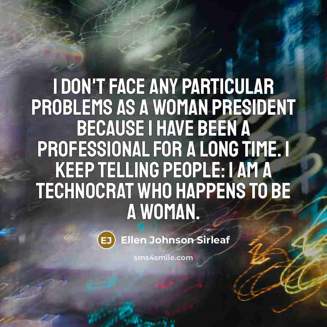 “I don't face any particular problems as a woman president because I have been a professional for a long time. I keep telling people: I am a technocrat who happens to be a woman.” quote by Ellen Johnson Sirleaf