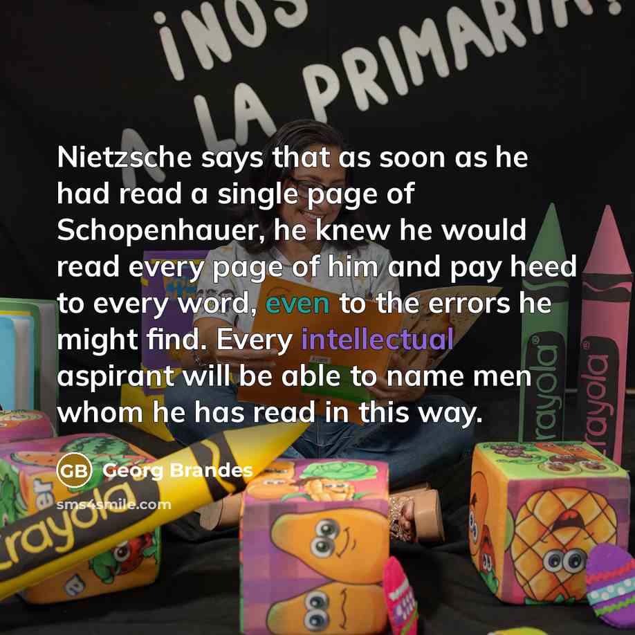 “Nietzsche says that as soon as he had read a single page of Schopenhauer, he knew he would read every page of him and pay heed to every word, even to the errors he might find. Every intellectual aspirant will be able to name men whom he has read in this way.” quote by Georg Brandes