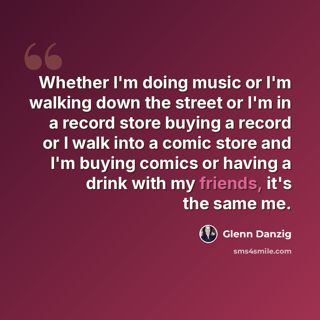 “Whether I'm doing music or I'm walking down the street or I'm in a record store buying a record or I walk into a comic store and I'm buying comics or having a drink with my friends, it's the same me.” quote by Glenn Danzig