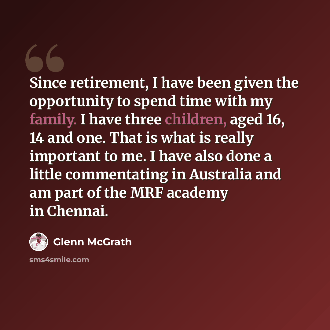 “Since retirement, I have been given the opportunity to spend time with my family. I have three children, aged 16, 14 and one. That is what is really important to me. I have also done a little commentating in Australia and am part of the MRF academy in Chennai.” quote by Glenn McGrath