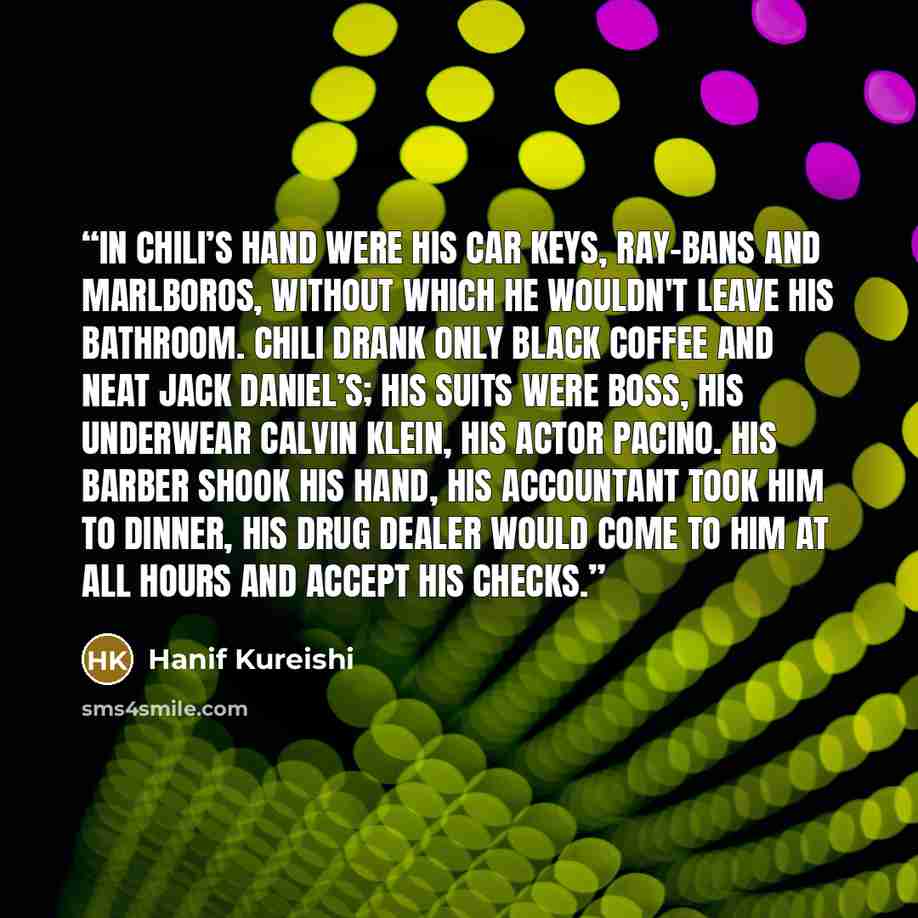 “In chili’s hand were his car keys, Ray-bans and Marlboros, without which he wouldn't leave his bathroom. Chili drank only black coffee and neat Jack Daniel’s; his suits were Boss, his underwear Calvin Klein, his actor Pacino. His barber shook his hand, his accountant took him to dinner, his drug…” quote by Hanif Kureishi