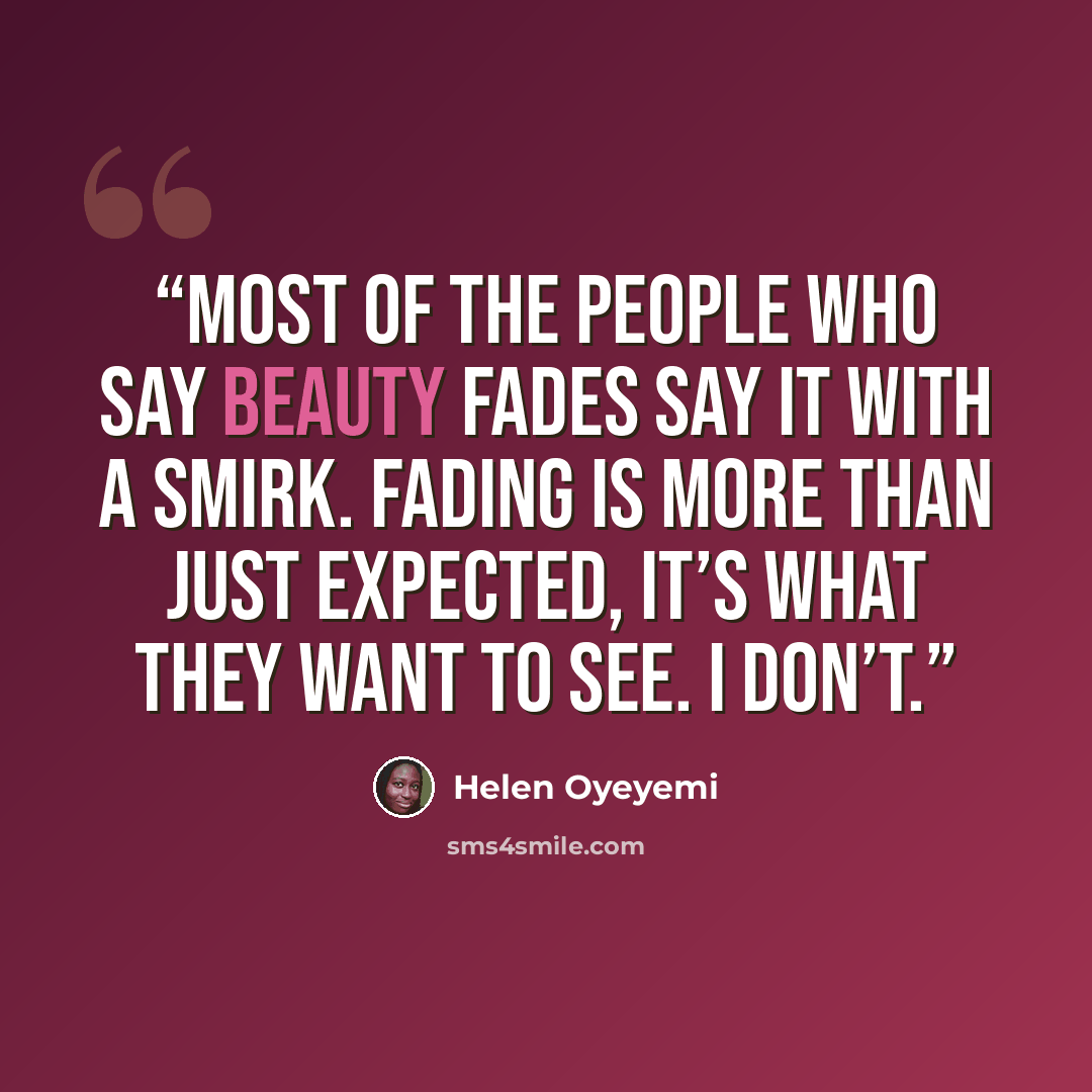 “Most of the people who say beauty fades say it with a smirk. Fading is more than just expected, it’s what they want to see. I don’t.” quote by Helen Oyeyemi