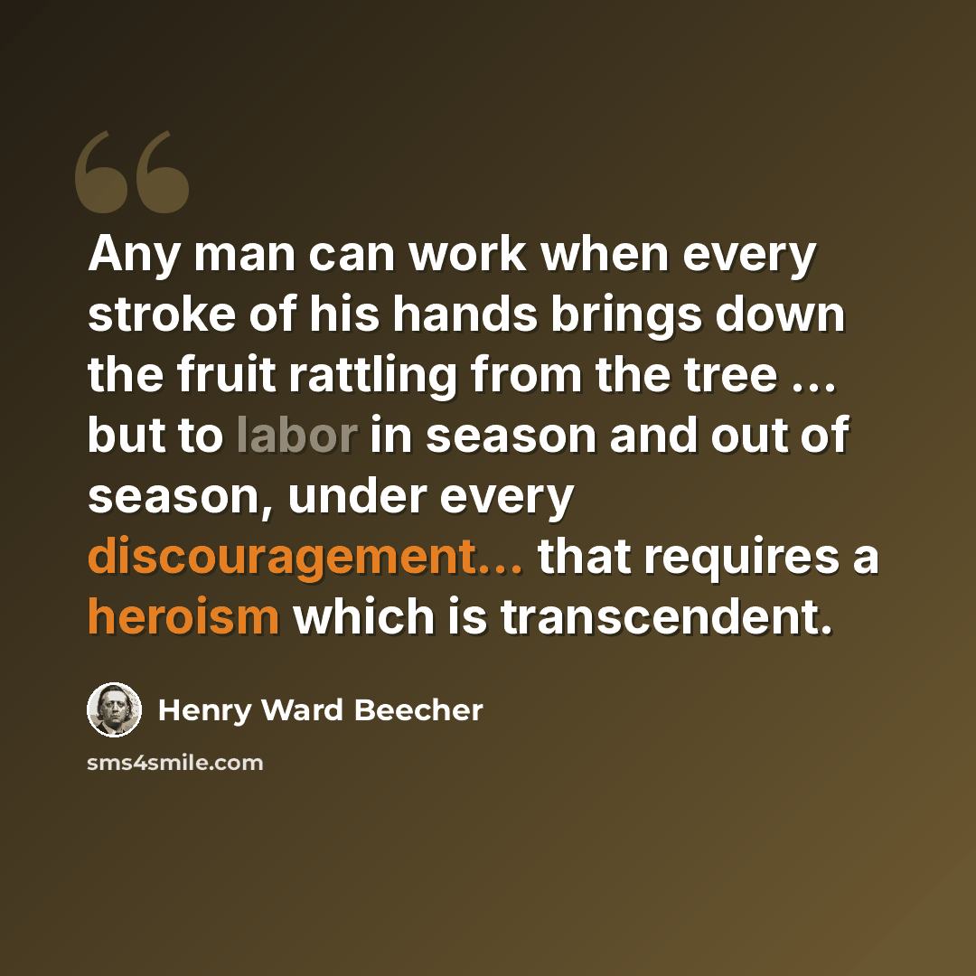 “Any man can work when every stroke of his hands brings down the fruit rattling from the tree ... but to labor in season and out of season, under every discouragement... that requires a heroism which is transcendent.” quote by Henry Ward Beecher
