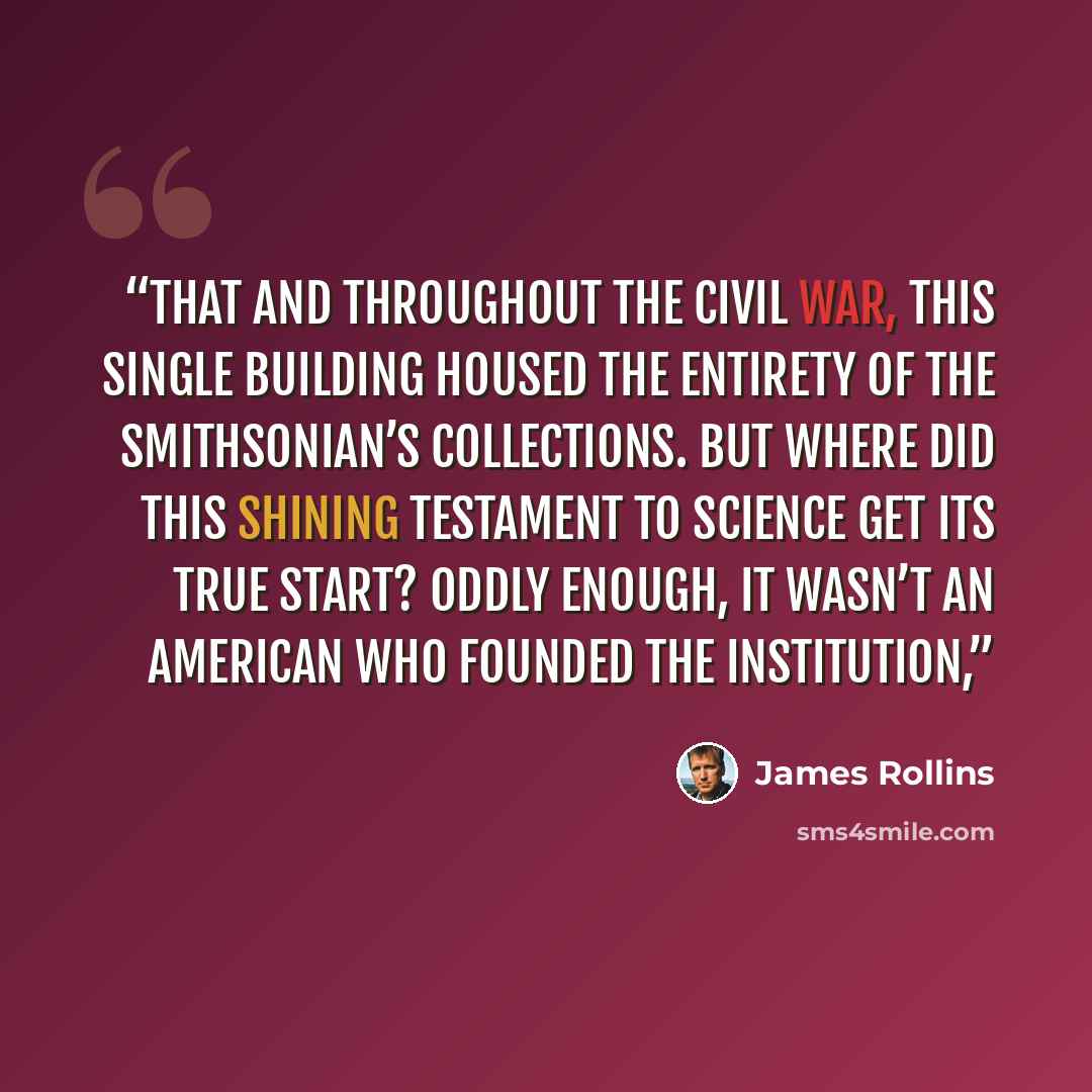 “that and throughout the Civil War, this single building housed the entirety of the Smithsonian’s collections. But where did this shining testament to science get its true start? Oddly enough, it wasn’t an American who founded the institution,” quote by James Rollins