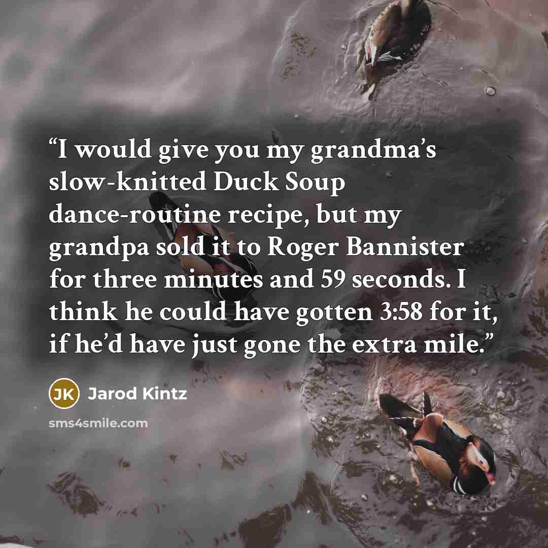 “I would give you my grandma’s slow-knitted Duck Soup dance-routine recipe, but my grandpa sold it to Roger Bannister for three minutes and 59 seconds. I think he could have gotten 3:58 for it, if he’d have just gone the extra mile.” quote by Jarod Kintz