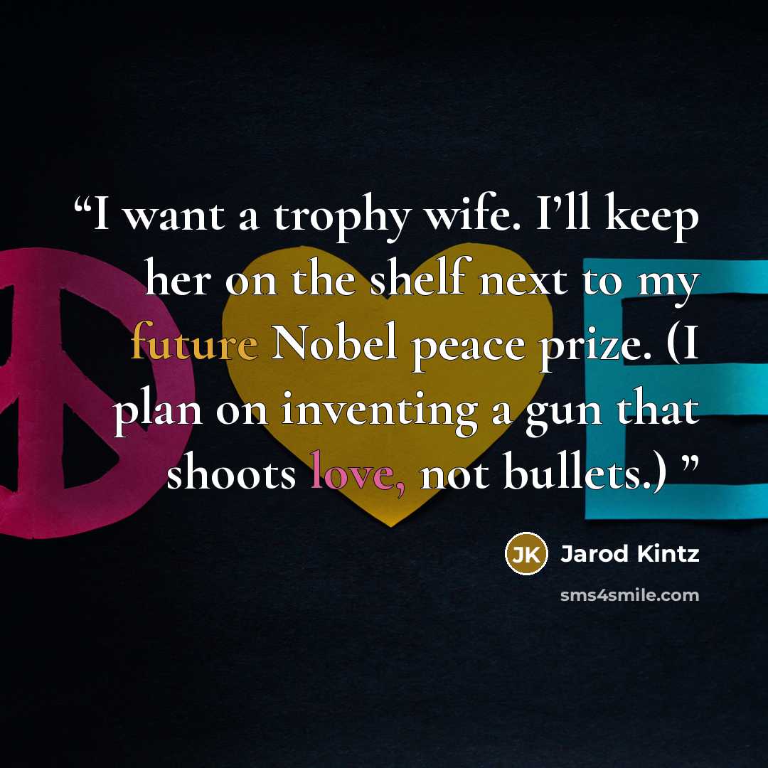 “I want a trophy wife. I’ll keep her on the shelf next to my future Nobel peace prize. (I plan on inventing a gun that shoots love, not bullets.)” quote by Jarod Kintz