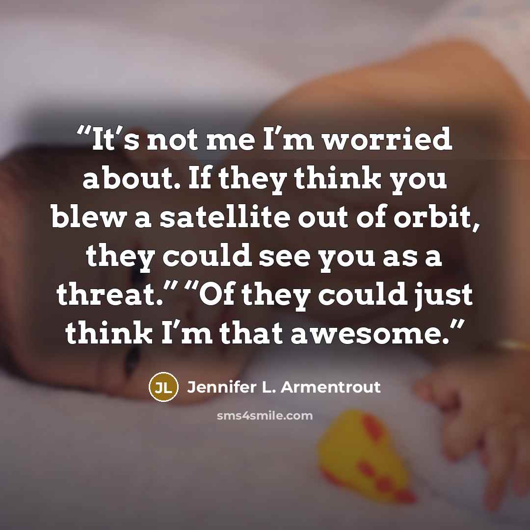 “It’s not me I’m worried about. If they think you blew a satellite out of orbit, they could see you as a threat.” “Of they could just think I’m that awesome.” quote by Jennifer L. Armentrout