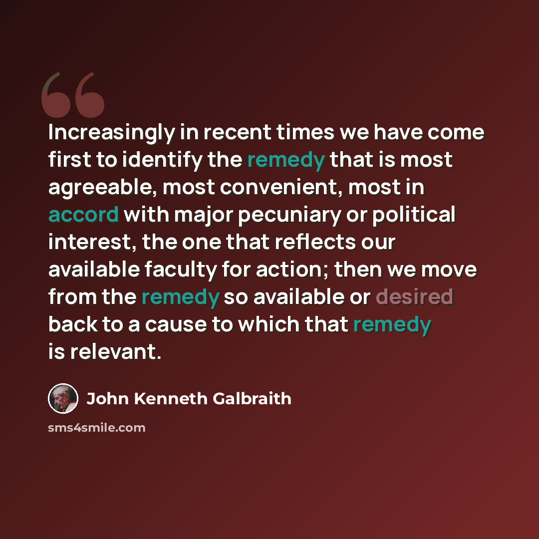 “Increasingly in recent times we have come first to identify the remedy that is most agreeable, most convenient, most in accord with major pecuniary or political interest, the one that reflects our available faculty for action; then we move from the remedy so available or desired back to a cause to…” quote by John Kenneth Galbraith