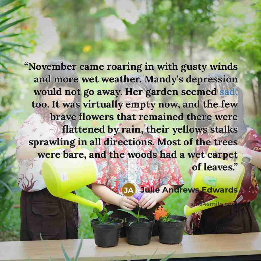 “November came roaring in with gusty winds and more wet weather. Mandy's depression would not go away. Her garden seemed sad, too. It was virtually empty now, and the few brave flowers that remained there were flattened by rain, their yellows stalks sprawling in all directions. Most of the trees…” quote by Julie Andrews Edwards