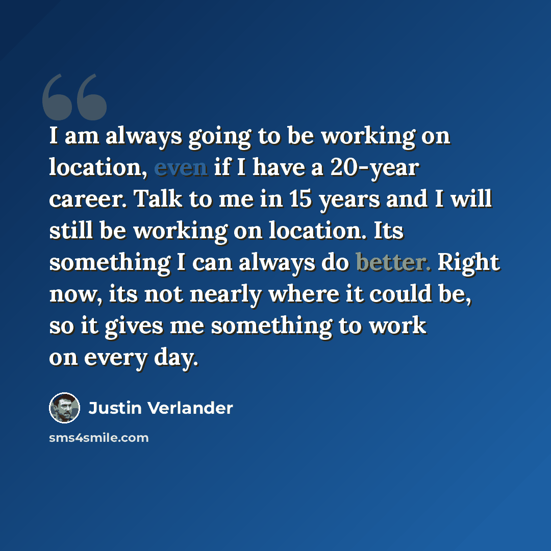 “I am always going to be working on location, even if I have a 20-year career. Talk to me in 15 years and I will still be working on location. Its something I can always do better. Right now, its not nearly where it could be, so it gives me something to work on every day.” quote by Justin Verlander