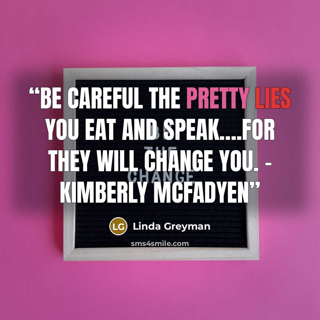“Be careful the pretty lies you eat and speak….for they will change you. - Kimberly McFadyen” quote by Linda Greyman