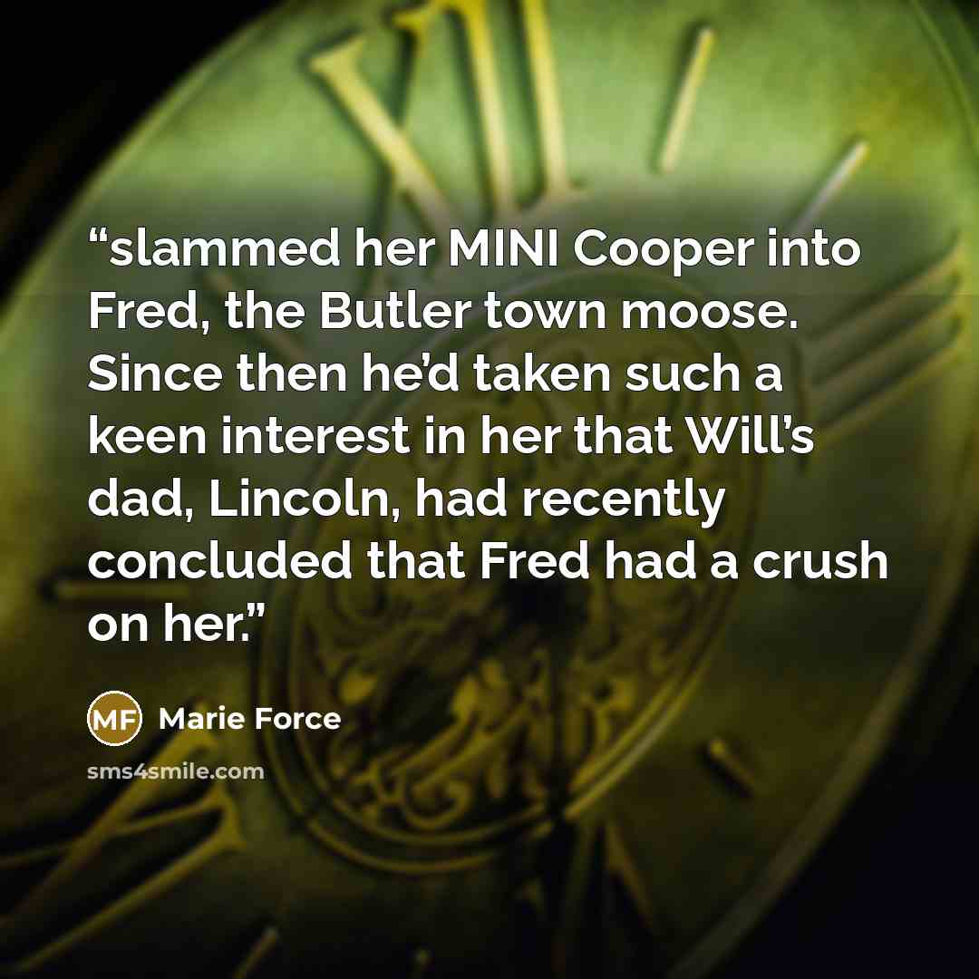 “slammed her MINI Cooper into Fred, the Butler town moose. Since then he’d taken such a keen interest in her that Will’s dad, Lincoln, had recently concluded that Fred had a crush on her.” quote by Marie Force