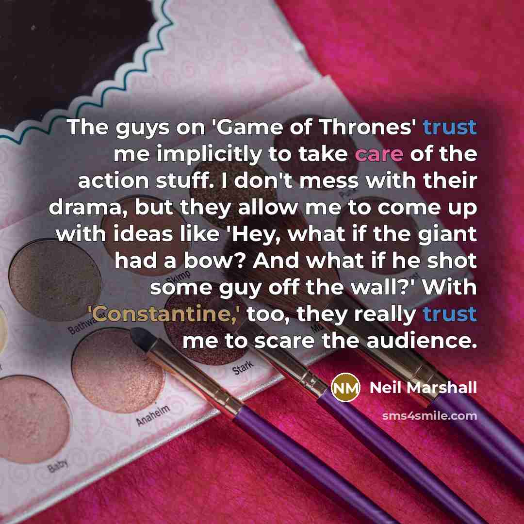 “The guys on 'Game of Thrones' trust me implicitly to take care of the action stuff. I don't mess with their drama, but they allow me to come up with ideas like 'Hey, what if the giant had a bow? And what if he shot some guy off the wall?' With 'Constantine,' too, they really trust me to scare the…” quote by Neil Marshall