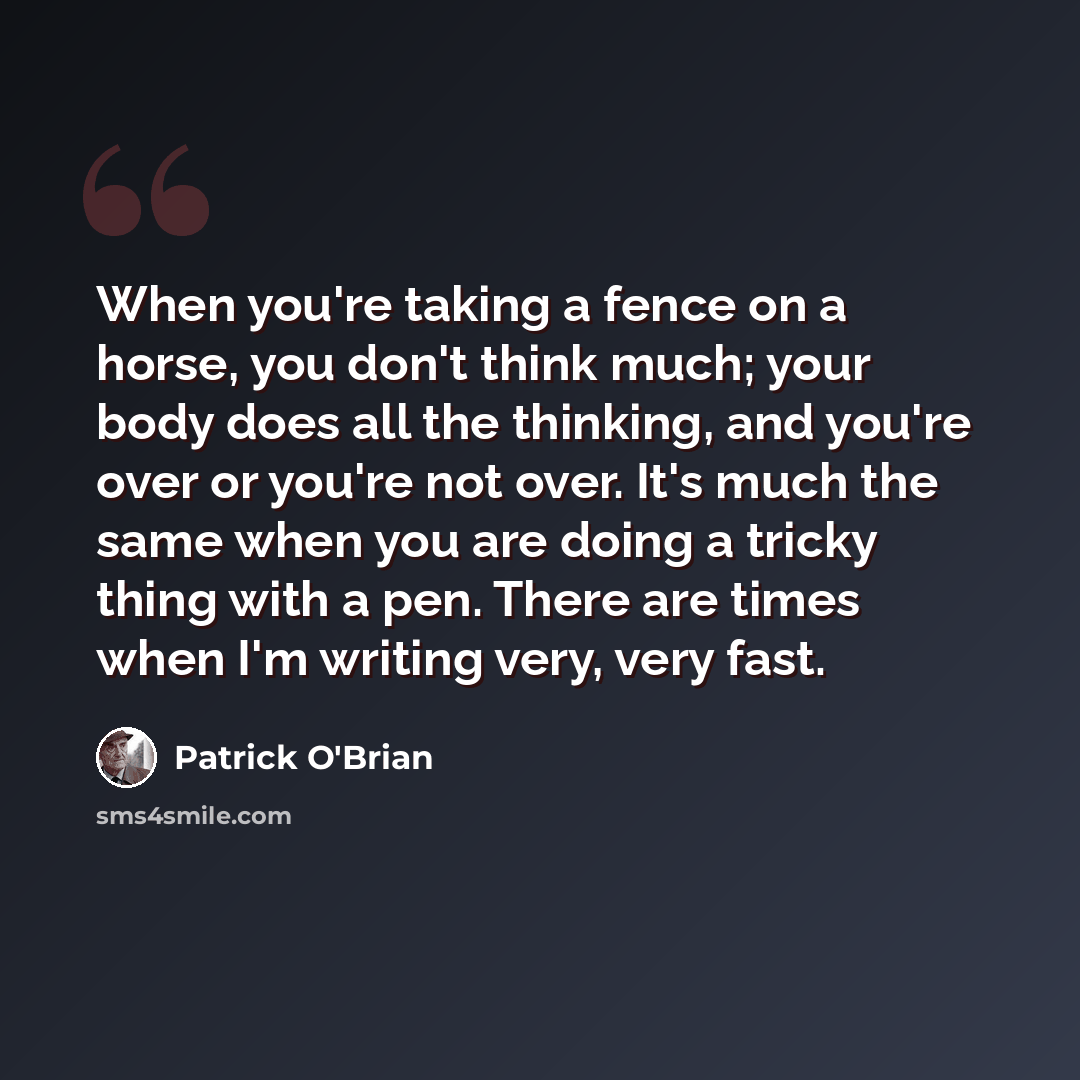 “When you're taking a fence on a horse, you don't think much; your body does all the thinking, and you're over or you're not over. It's much the same when you are doing a tricky thing with a pen. There are times when I'm writing very, very fast.” quote by Patrick O'Brian