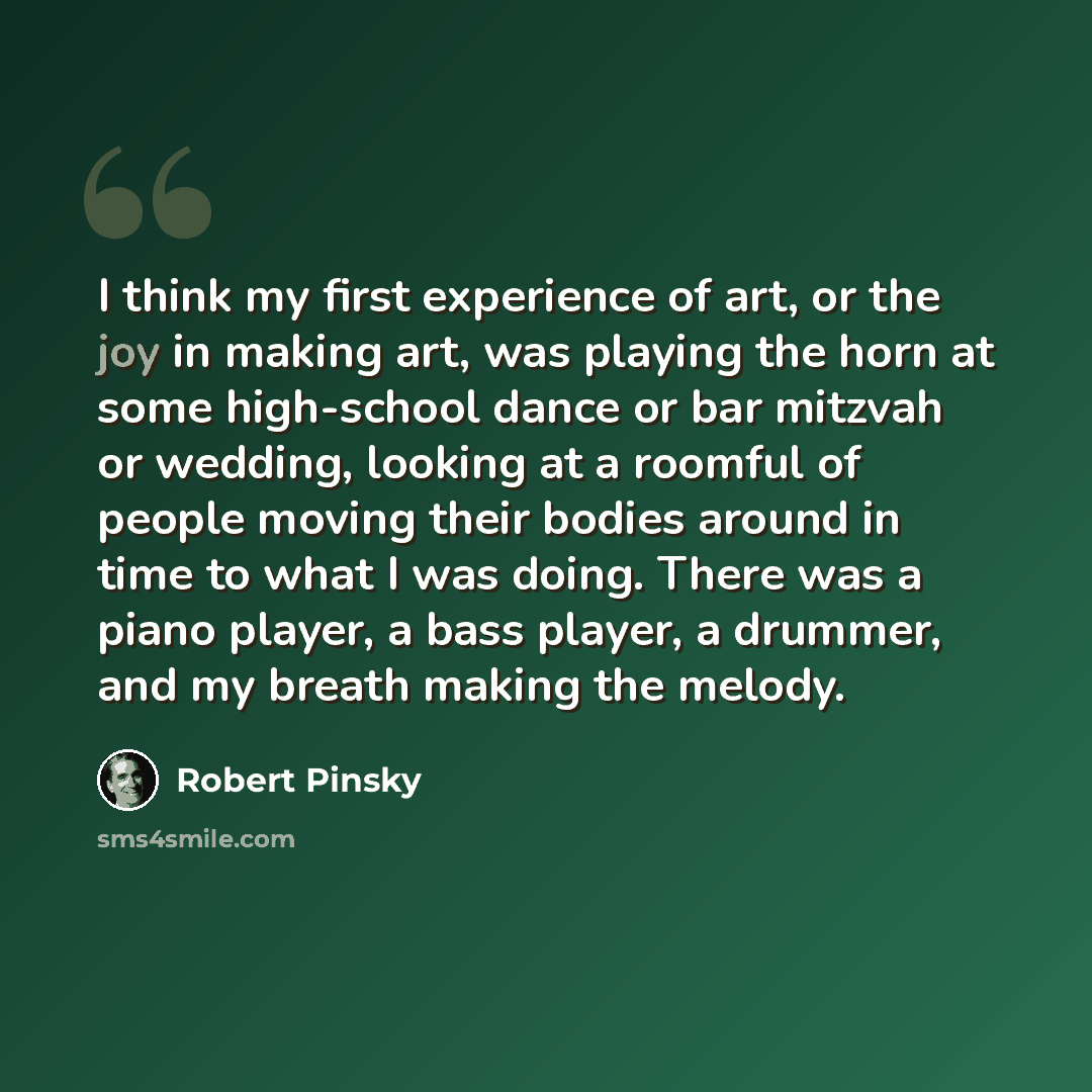 “I think my first experience of art, or the joy in making art, was playing the horn at some high-school dance or bar mitzvah or wedding, looking at a roomful of people moving their bodies around in time to what I was doing. There was a piano player, a bass player, a drummer, and my breath making…” quote by Robert Pinsky