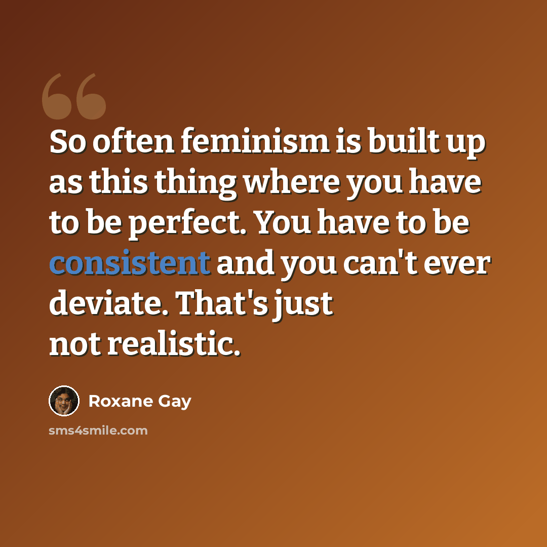 “So often feminism is built up as this thing where you have to be perfect. You have to be consistent and you can't ever deviate. That's just not realistic.” quote by Roxane Gay