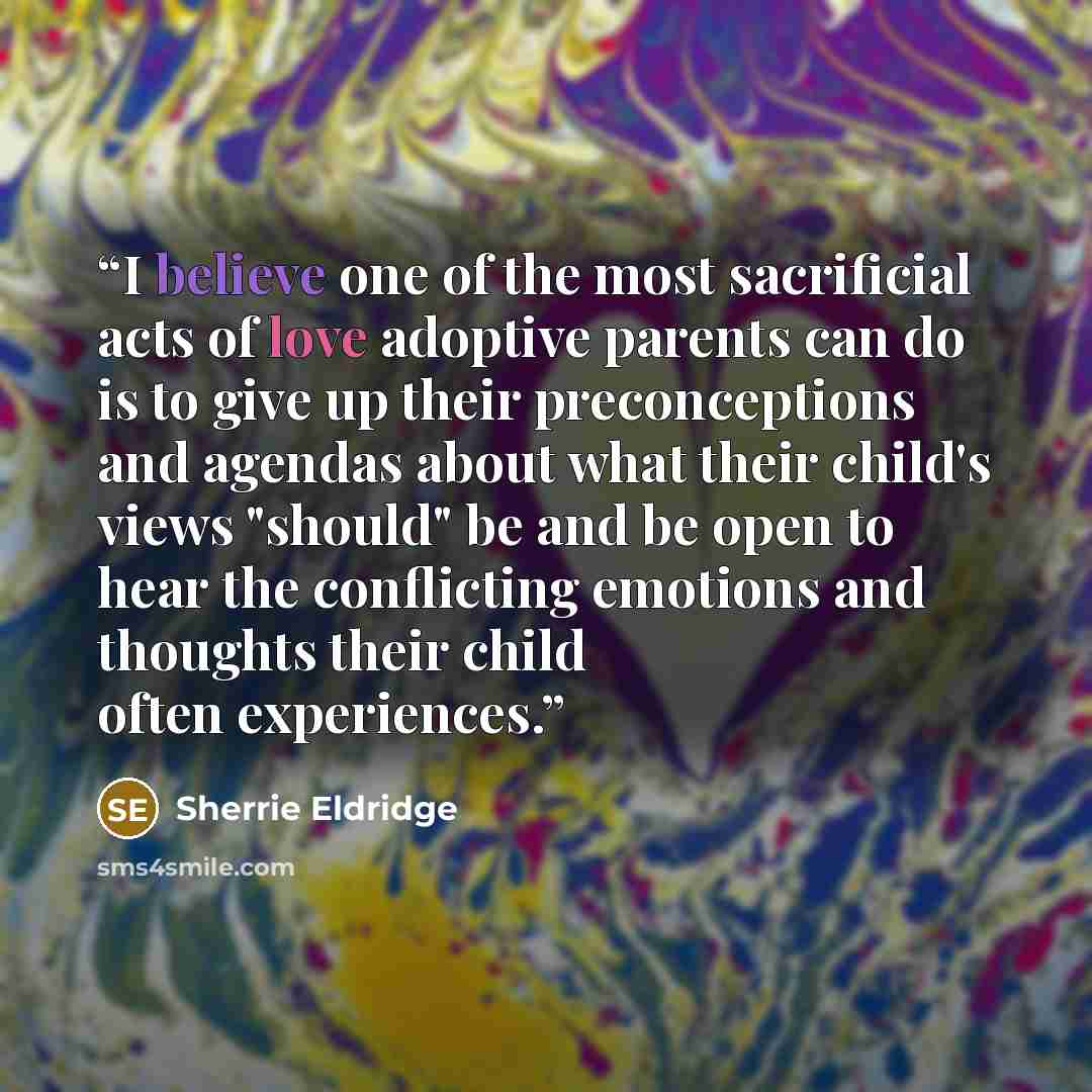 “I believe one of the most sacrificial acts of love adoptive parents can do is to give up their preconceptions and agendas about what their child's views "should" be and be open to hear the conflicting emotions and thoughts their child often experiences.” quote by Sherrie Eldridge