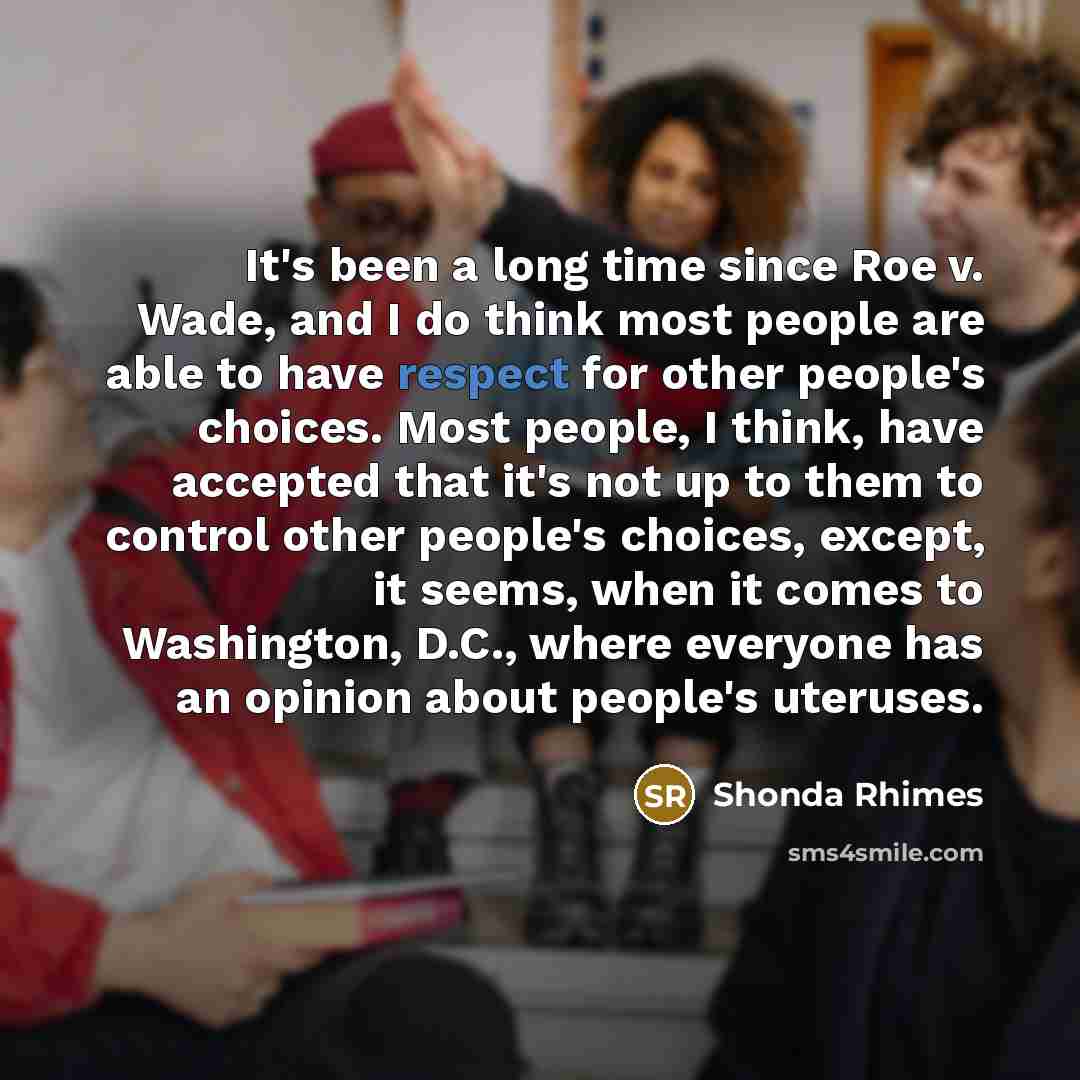 “It's been a long time since Roe v. Wade, and I do think most people are able to have respect for other people's choices. Most people, I think, have accepted that it's not up to them to control other people's choices, except, it seems, when it comes to Washington, D.C., where everyone has an…” quote by Shonda Rhimes