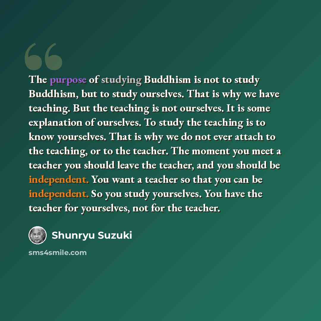 “The purpose of studying Buddhism is not to study Buddhism, but to study ourselves. That is why we have teaching. But the teaching is not ourselves. It is some explanation of ourselves. To study the teaching is to know yourselves. That is why we do not ever attach to the teaching, or to the…” quote by Shunryu Suzuki
