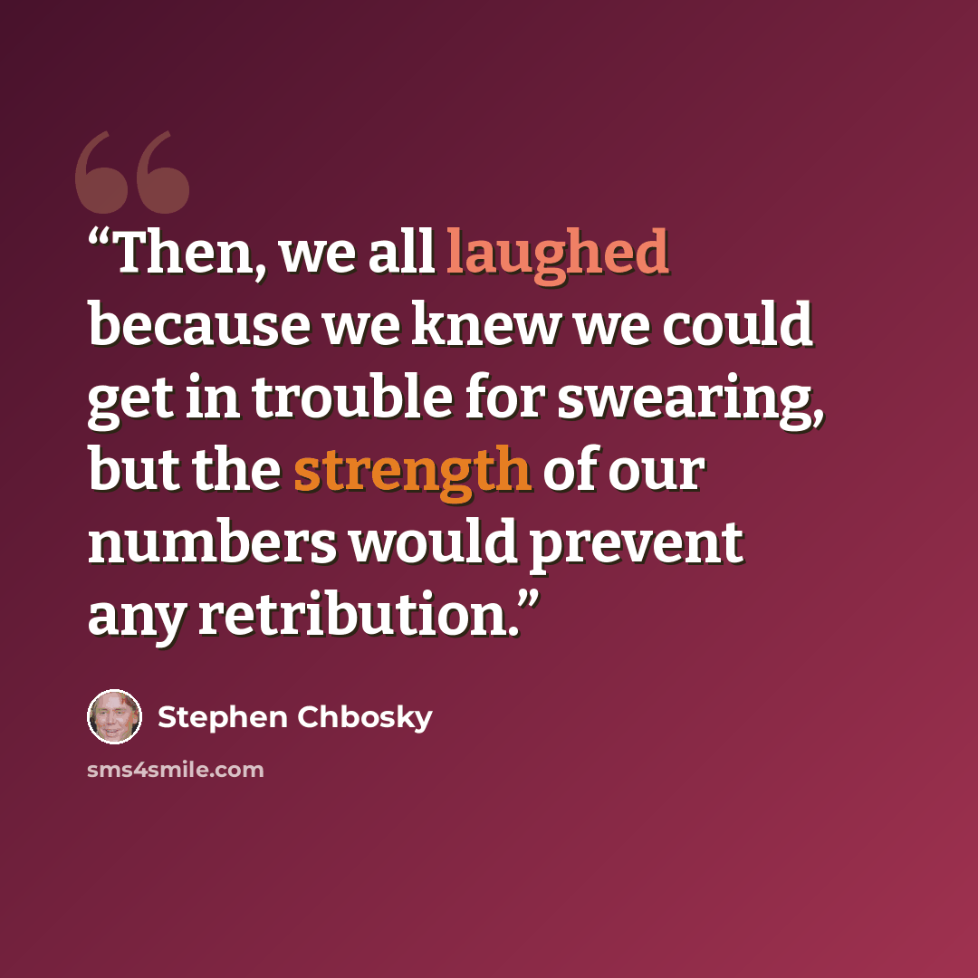 “Then, we all laughed because we knew we could get in trouble for swearing, but the strength of our numbers would prevent any retribution.” quote by Stephen Chbosky