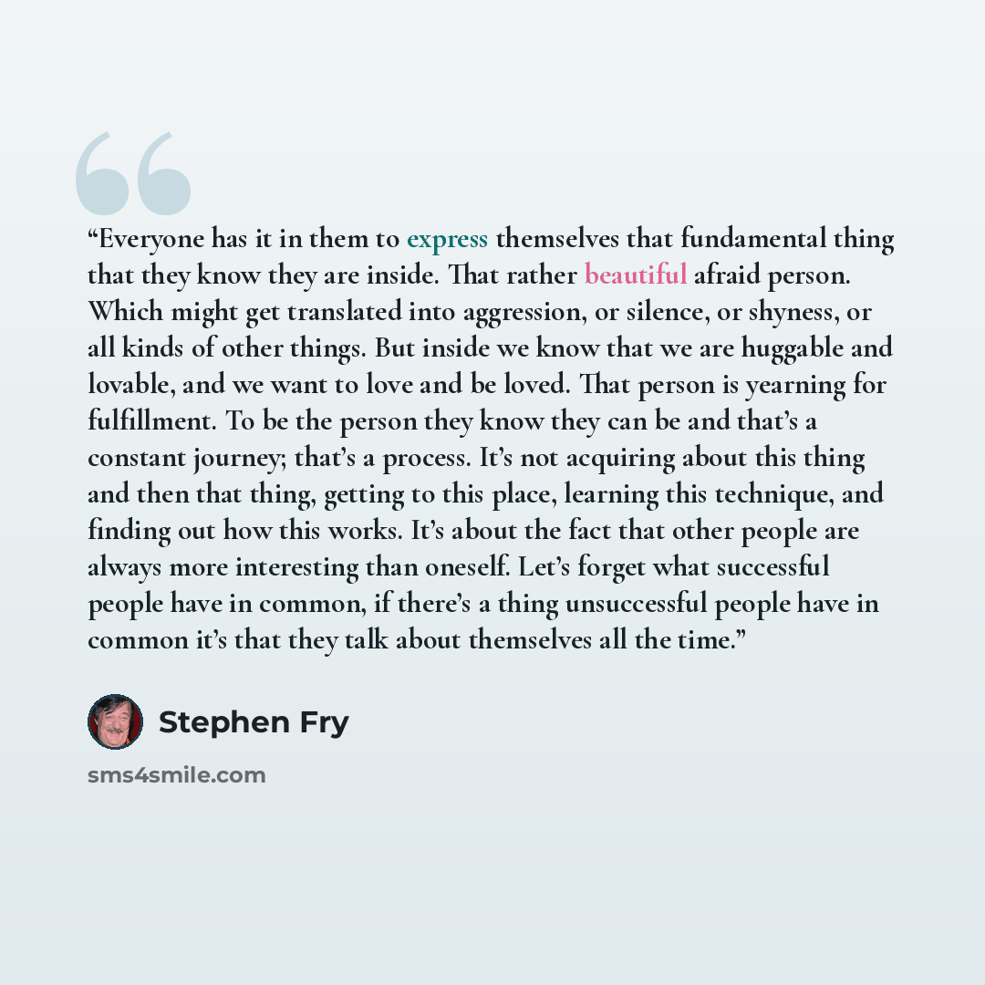 “Everyone has it in them to express themselves that fundamental thing that they know they are inside. That rather beautiful afraid person. Which might get translated into aggression, or silence, or shyness, or all kinds of other things. But inside we know that we are huggable and lovable, and we…” quote by Stephen Fry