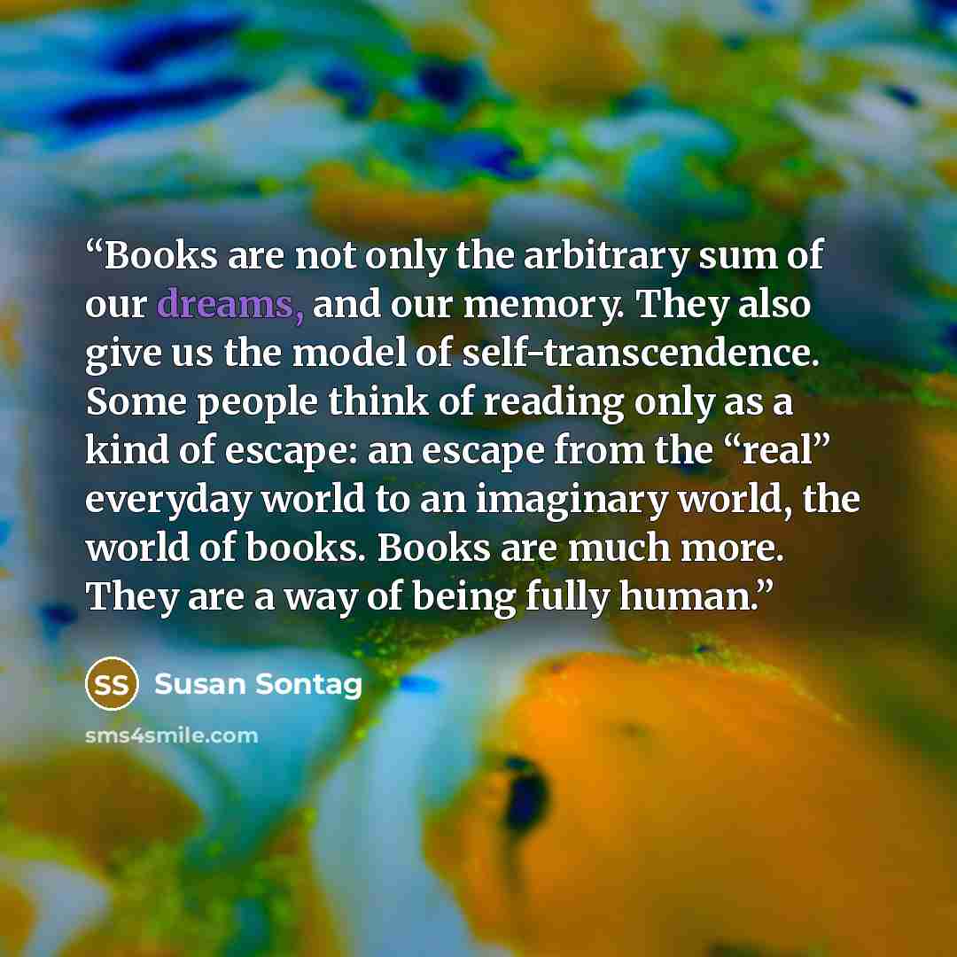 “Books are not only the arbitrary sum of our dreams, and our memory. They also give us the model of self-transcendence. Some people think of reading only as a kind of escape: an escape from the “real” everyday world to an imaginary world, the world of books. Books are much more. They are a way of…” quote by Susan Sontag