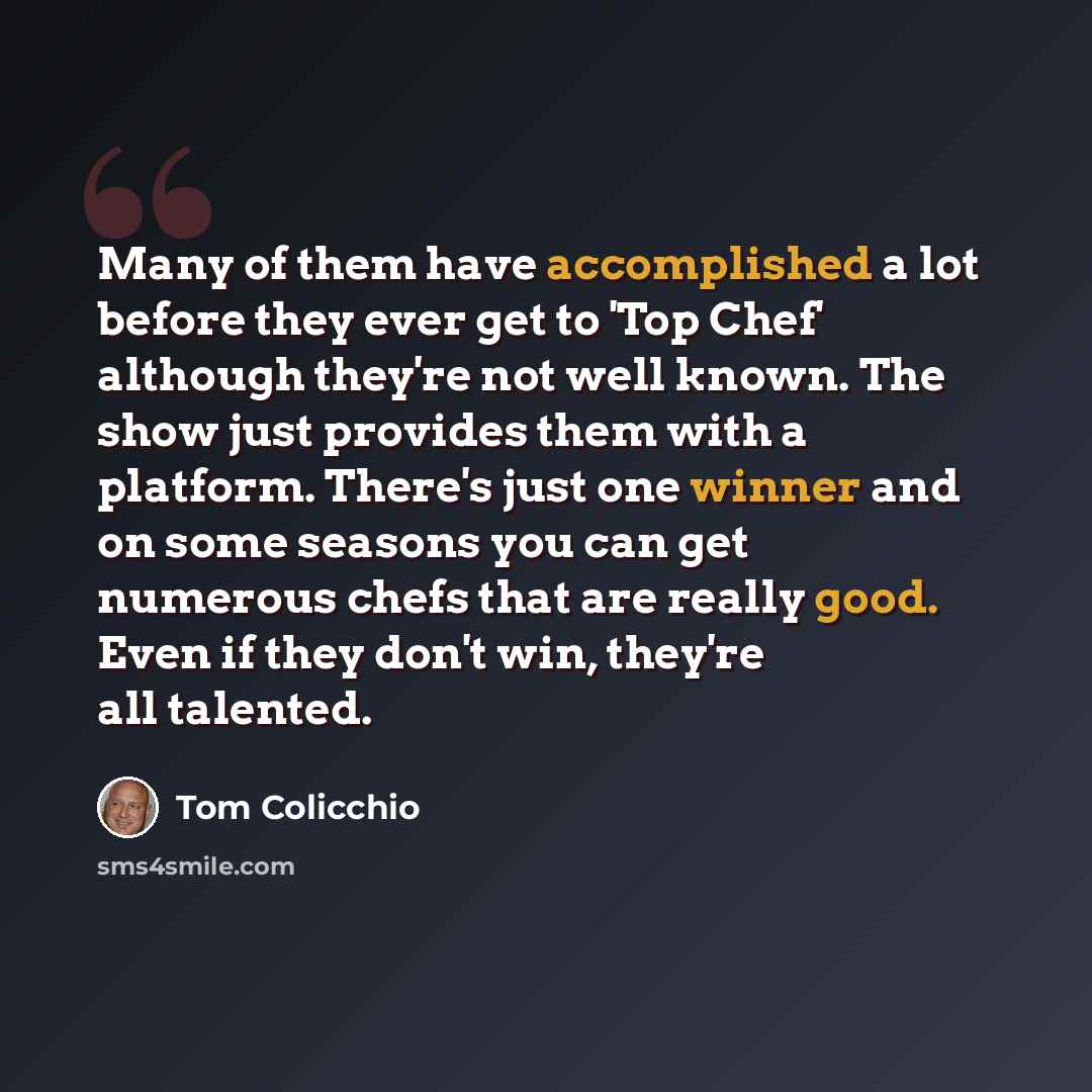 “Many of them have accomplished a lot before they ever get to 'Top Chef' although they're not well known. The show just provides them with a platform. There's just one winner and on some seasons you can get numerous chefs that are really good. Even if they don't win, they're all talented.” quote by Tom Colicchio